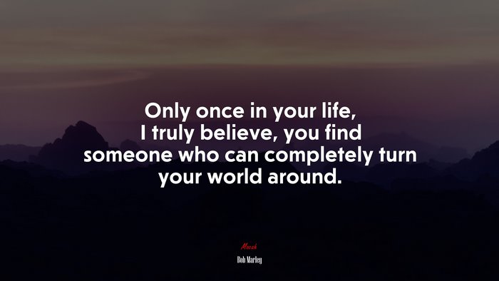 Only once in your life, I truly believe, you find someone who can completely turn your world around. | Bob Marley quote