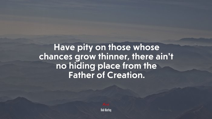 Have pity on those whose chances grow thinner, there ain’t no hiding place from the Father of Creation. | Bob Marley quote