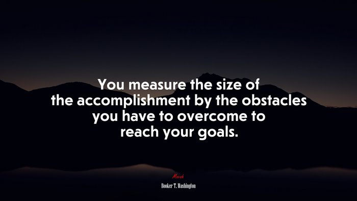 You measure the size of the accomplishment by the obstacles you have to overcome to reach your goals. | Booker T. Washington quote