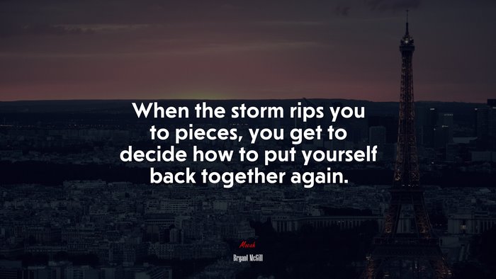 When the storm rips you to pieces, you get to decide how to put yourself back together again. | Bryant McGill quote