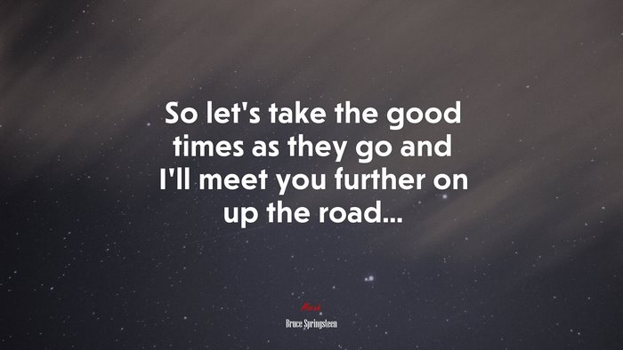So let’s take the good times as they go and I’ll meet you further on up the road... | Bruce Springsteen quote