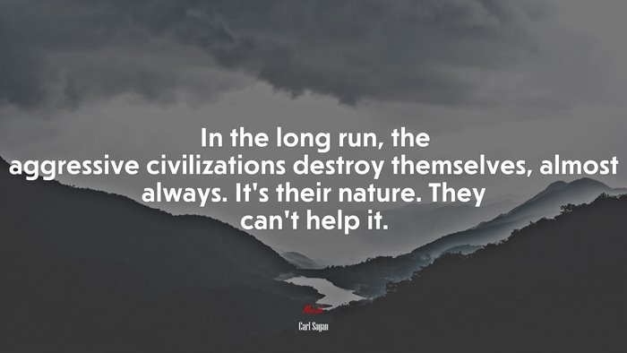 In the long run, the aggressive civilizations destroy themselves, almost always. It’s their nature. They can’t help it. | Carl Sagan quote