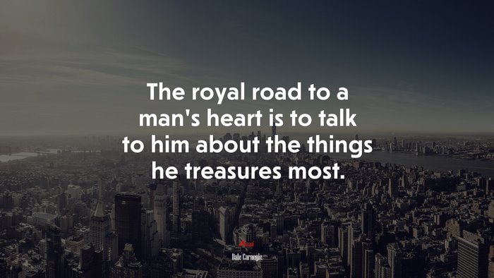 The royal road to a man’s heart is to talk to him about the things he treasures most. | Dale Carnegie quote