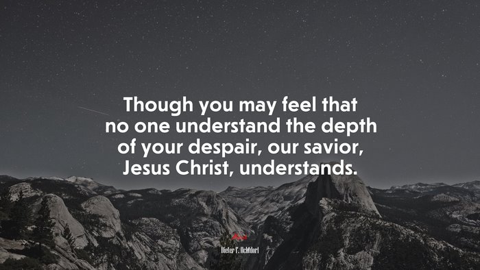 Though you may feel that no one understand the depth of your despair, our savior, Jesus Christ, understands. | Dieter F. Uchtdorf quote