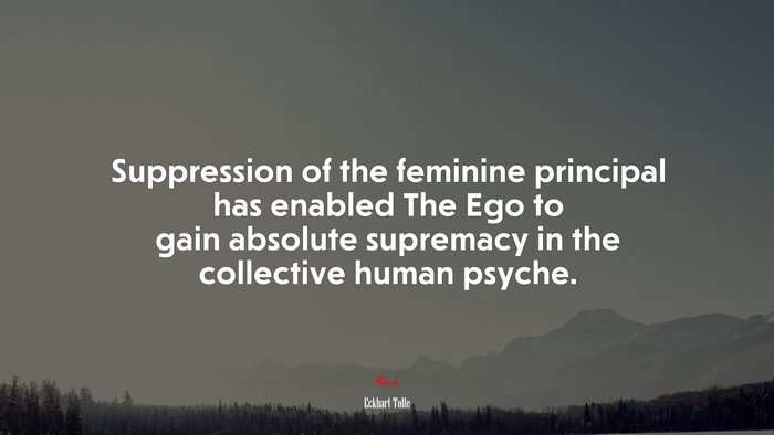 Suppression of the feminine principal has enabled The Ego to gain absolute supremacy in the collective human psyche. | Eckhart Tolle quote