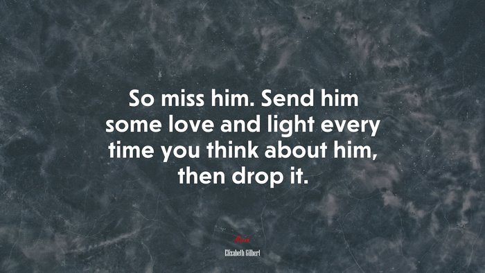 So miss him. Send him some love and light every time you think about him, then drop it. | Elizabeth Gilbert quote