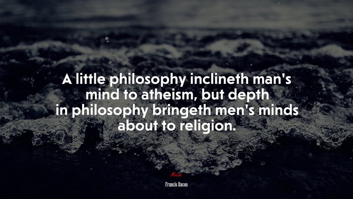 A little philosophy inclineth man’s mind to atheism, but depth in philosophy bringeth men’s minds about to religion. | Francis Bacon quote