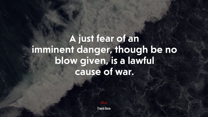 A just fear of an imminent danger, though be no blow given, is a lawful cause of war. | Francis Bacon quote