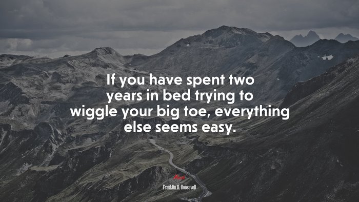 If you have spent two years in bed trying to wiggle your big toe, everything else seems easy. | Franklin D. Roosevelt quote
