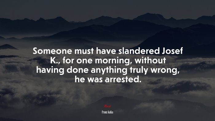 Someone must have slandered Josef K., for one morning, without having done anything truly wrong, he was arrested. | Franz Kafka quote