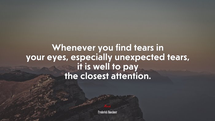 Whenever you find tears in your eyes, especially unexpected tears, it is well to pay the closest attention. | Frederick Buechner quote