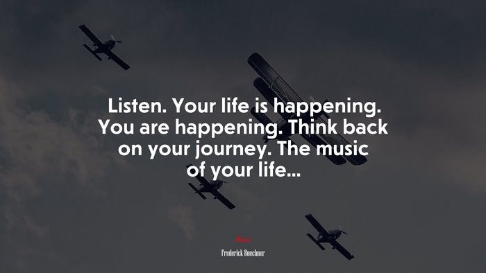 Listen. Your life is happening. You are happening. Think back on your journey. The music of your life... | Frederick Buechner quote