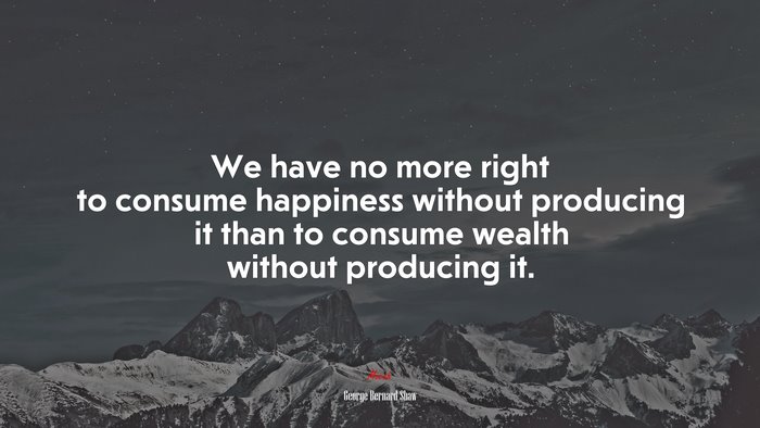 We have no more right to consume happiness without producing it than to consume wealth without producing it. | George Bernard Shaw quote