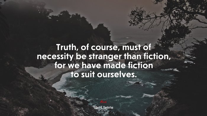 Truth, of course, must of necessity be stranger than fiction, for we have made fiction to suit ourselves. | Gilbert K. Chesterton quote