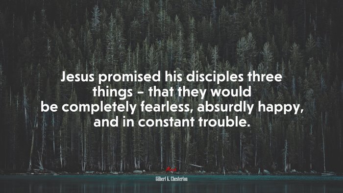 Jesus promised his disciples three things – that they would be completely fearless, absurdly happy, and in constant trouble. | Gilbert K. Chesterton quote
