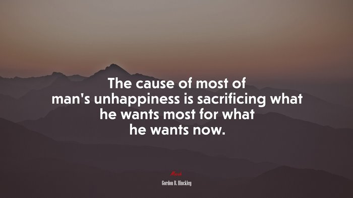 The cause of most of man’s unhappiness is sacrificing what he wants most for what he wants now. | Gordon B. Hinckley quote