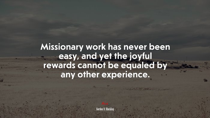 Missionary work has never been easy, and yet the joyful rewards cannot be equaled by any other experience. | Gordon B. Hinckley quote