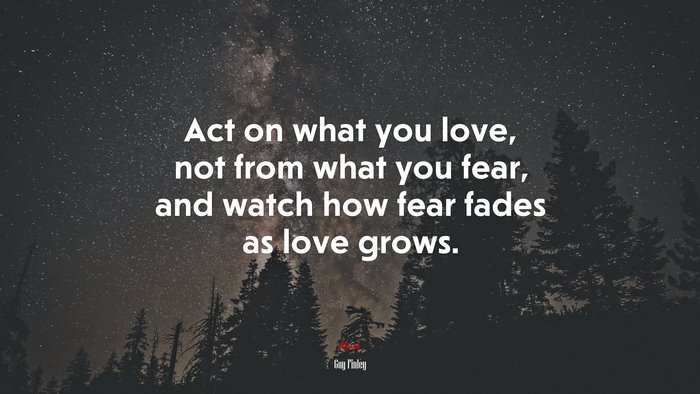 Act on what you love, not from what you fear, and watch how fear fades as love grows. | Guy Finley quote