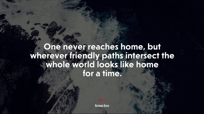 One never reaches home, but wherever friendly paths intersect the whole world looks like home for a time. | Hermann Hesse quote