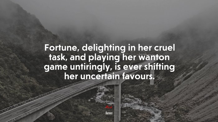 Fortune, delighting in her cruel task, and playing her wanton game untiringly, is ever shifting her uncertain favours. | Horace quote