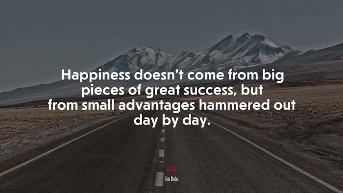 Happiness doesn’t come from big pieces of great success, but from small advantages hammered out day by day. | Jim Rohn quote