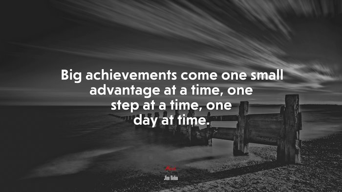 Big achievements come one small advantage at a time, one step at a time, one day at time. | Jim Rohn quote