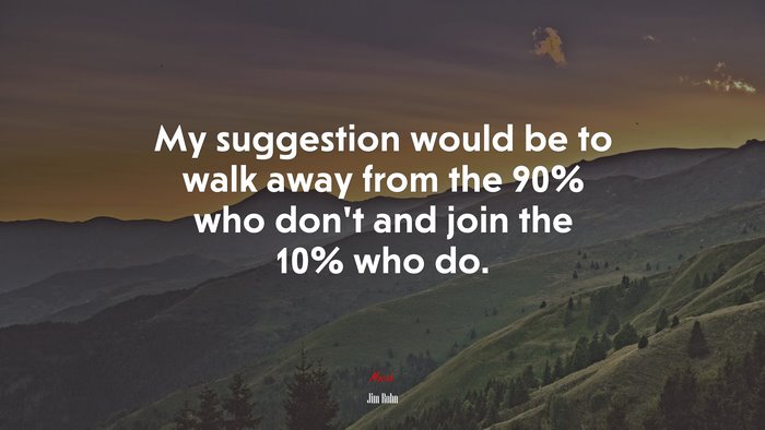 My suggestion would be to walk away from the 90% who don’t and join the 10% who do. | Jim Rohn quote