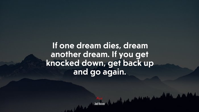 If one dream dies, dream another dream. If you get knocked down, get back up and go again. | Joel Osteen quote