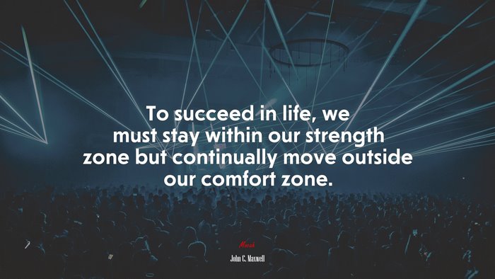 To succeed in life, we must stay within our strength zone but continually move outside our comfort zone. | John C. Maxwell quote
