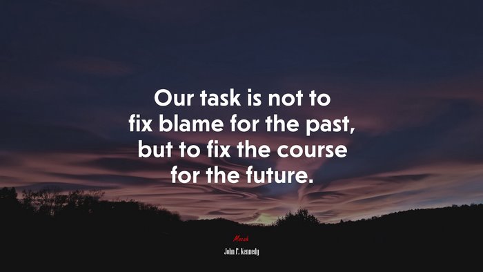 Our task is not to fix blame for the past, but to fix the course for the future. | John F. Kennedy quote