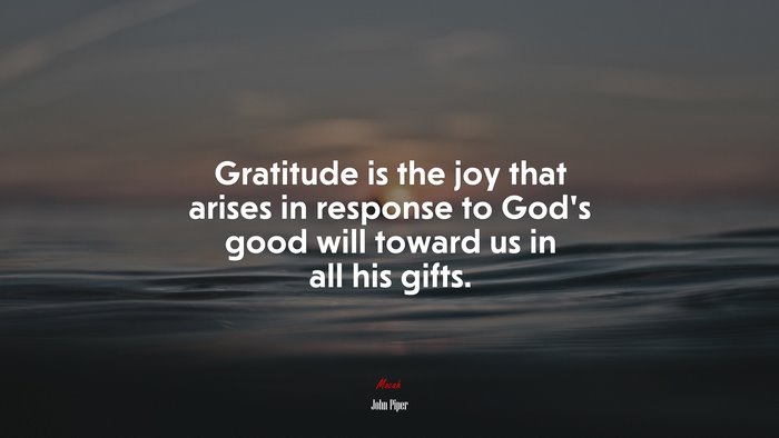 Gratitude is the joy that arises in response to God’s good will toward us in all his gifts. | John Piper quote