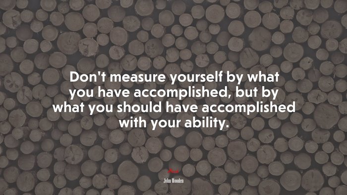 Don’t measure yourself by what you have accomplished, but by what you should have accomplished with your ability. | John Wooden quote