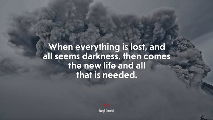 When everything is lost, and all seems darkness, then comes the new life and all that is needed. | Joseph Campbell quote
