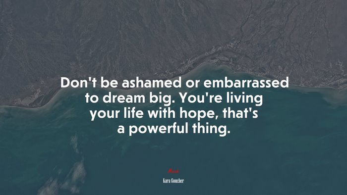 Don’t be ashamed or embarrassed to dream big. You’re living your life with hope, that’s a powerful thing. | Kara Goucher quote