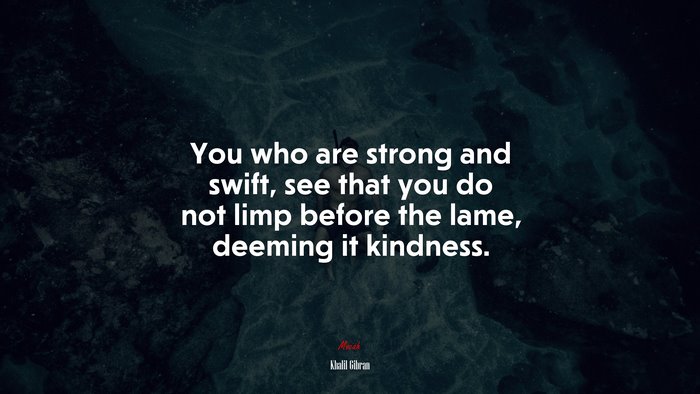 You who are strong and swift, see that you do not limp before the lame, deeming it kindness. | Khalil Gibran quote