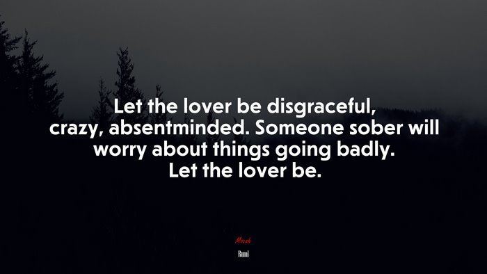 Let the lover be disgraceful, crazy, absentminded. Someone sober will worry about things going badly. Let the lover be. | Rumi quote