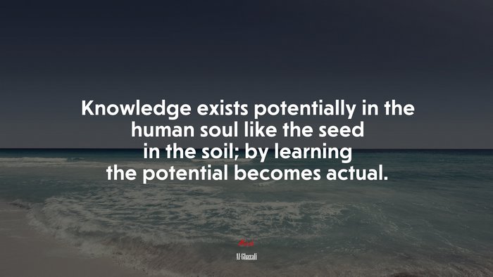 Knowledge exists potentially in the human soul like the seed in the soil; by learning the potential becomes actual. | Al-Ghazali quote