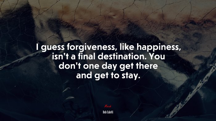 I guess forgiveness, like happiness, isn’t a final destination. You don’t one day get there and get to stay. | Deb Caletti quote