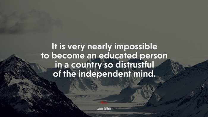 It is very nearly impossible to become an educated person in a country so distrustful of the independent mind. | James Baldwin quote