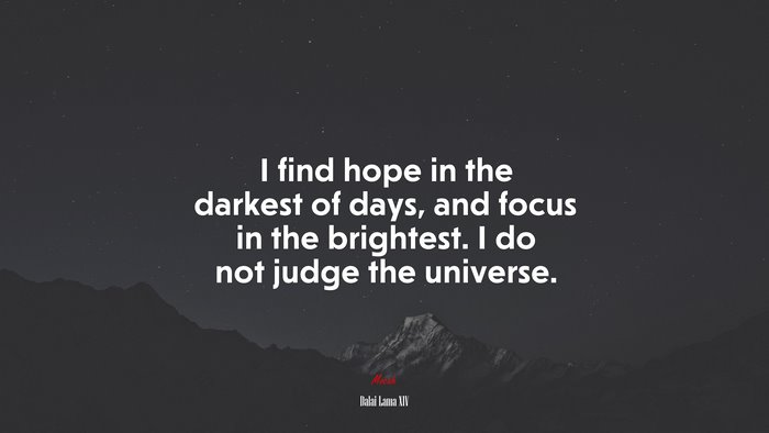 I find hope in the darkest of days, and focus in the brightest. I do not judge the universe. | Dalai Lama XIV quote