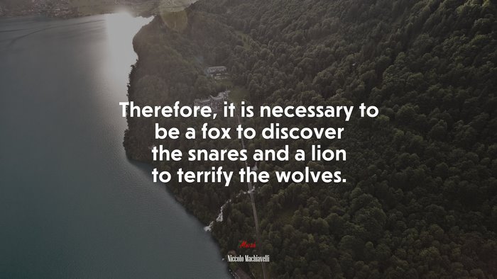 Therefore, it is necessary to be a fox to discover the snares and a lion to terrify the wolves. | Niccolò Machiavelli quote