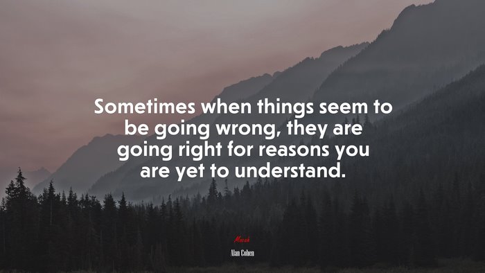 Sometimes when things seem to be going wrong, they are going right for reasons you are yet to understand. | Alan Cohen quote
