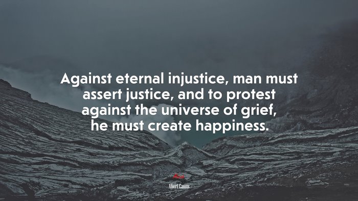 Against eternal injustice, man must assert justice, and to protest against the universe of grief, he must create happiness. | Albert Camus quote