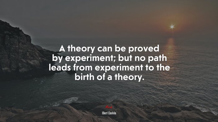 A theory can be proved by experiment; but no path leads from experiment to the birth of a theory. | Albert Einstein quote
