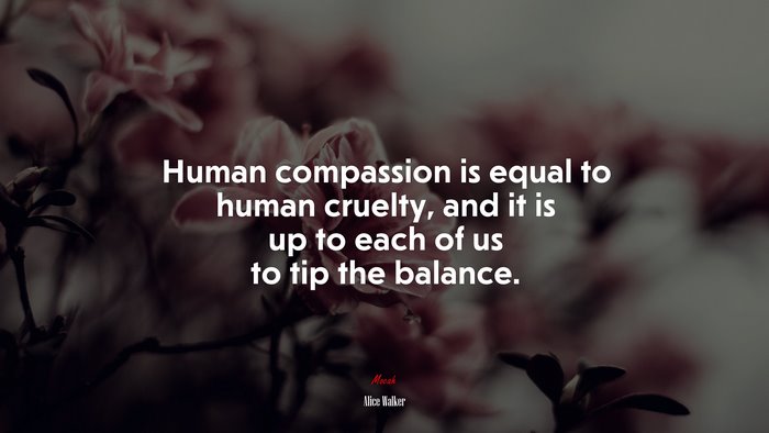 Human compassion is equal to human cruelty, and it is up to each of us to tip the balance. | Alice Walker quote