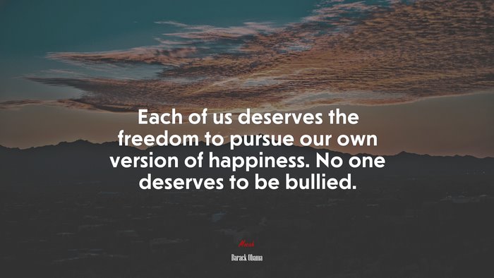 Each of us deserves the freedom to pursue our own version of happiness. No one deserves to be bullied. | Barack Obama quote
