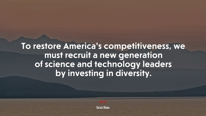 To restore America’s competitiveness, we must recruit a new generation of science and technology leaders by investing in diversity. | Barack Obama quote