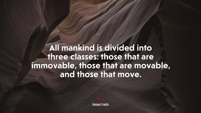 All mankind is divided into three classes: those that are immovable, those that are movable, and those that move. | Benjamin Franklin quote