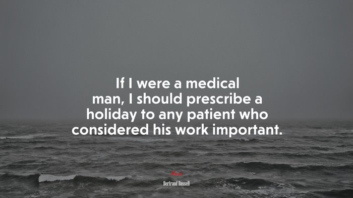 If I were a medical man, I should prescribe a holiday to any patient who considered his work important. | Bertrand Russell quote