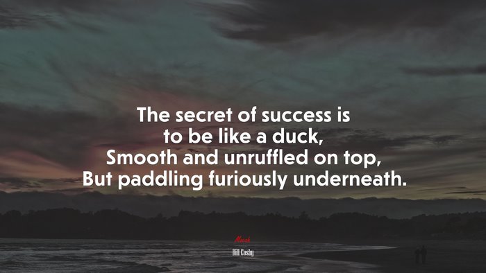 The secret of success is to be like a duck, Smooth and unruffled on top, But paddling furiously underneath. | Bill Cosby quote